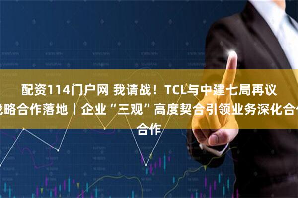 配资114门户网 我请战！TCL与中建七局再议战略合作落地丨企业“三观”高度契合引领业务深化合作