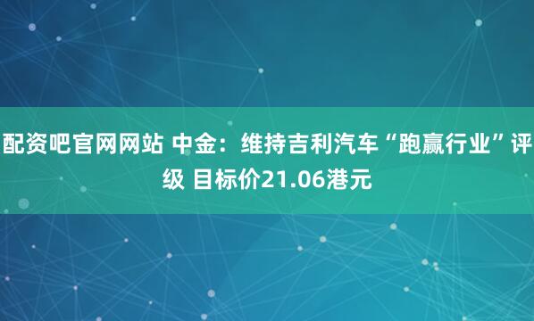 配资吧官网网站 中金：维持吉利汽车“跑赢行业”评级 目标价21.06港元