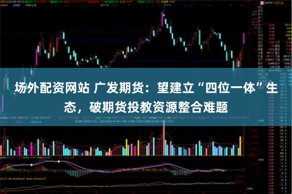 场外配资网站 广发期货：望建立“四位一体”生态，破期货投教资源整合难题