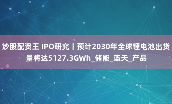 炒股配资王 IPO研究｜预计2030年全球锂电池出货量将达5127.3GWh_储能_蓝天_产品
