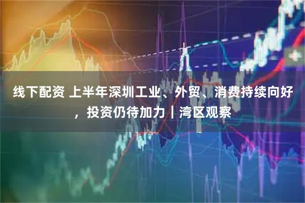 线下配资 上半年深圳工业、外贸、消费持续向好，投资仍待加力｜湾区观察