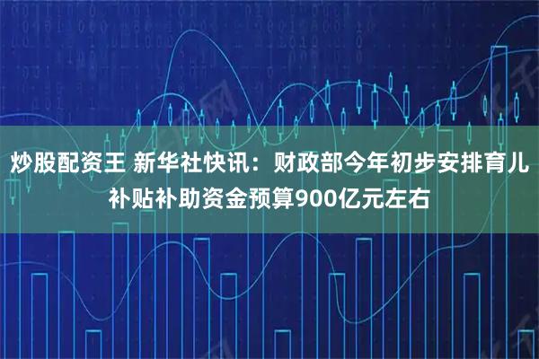 炒股配资王 新华社快讯：财政部今年初步安排育儿补贴补助资金预算900亿元左右