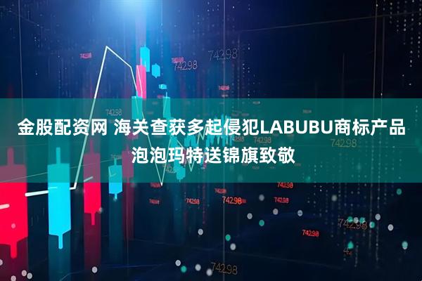 金股配资网 海关查获多起侵犯LABUBU商标产品 泡泡玛特送锦旗致敬