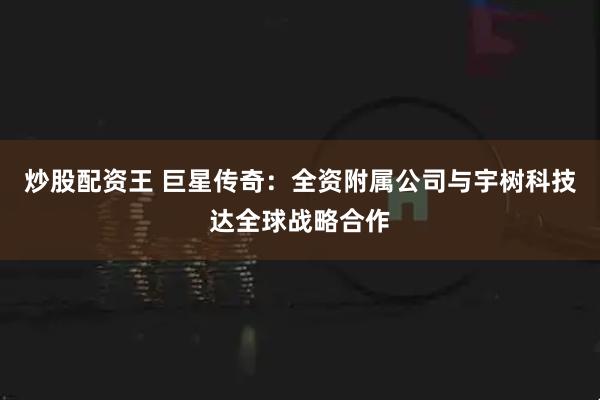 炒股配资王 巨星传奇：全资附属公司与宇树科技达全球战略合作