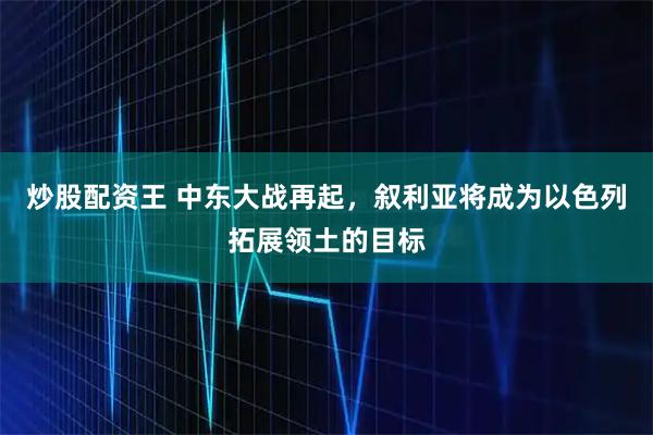 炒股配资王 中东大战再起，叙利亚将成为以色列拓展领土的目标