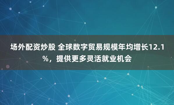 场外配资炒股 全球数字贸易规模年均增长12.1%，提供更多灵活就业机会