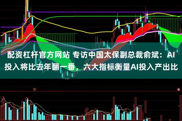 配资杠杆官方网站 专访中国太保副总裁俞斌：AI投入将比去年翻一番，六大指标衡量AI投入产出比