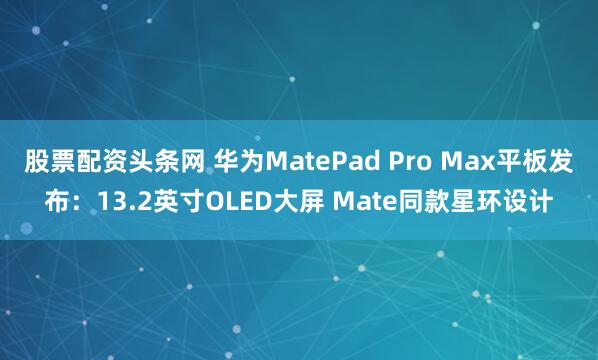 股票配资头条网 华为MatePad Pro Max平板发布：13.2英寸OLED大屏 Mate同款星环设计