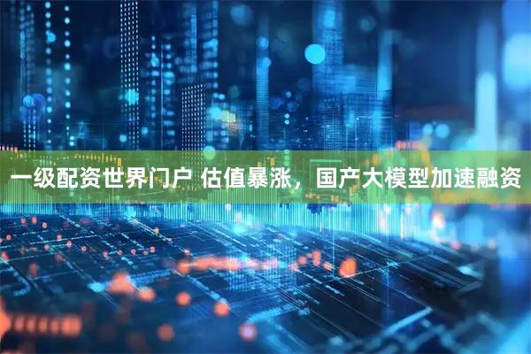 一级配资世界门户 估值暴涨，国产大模型加速融资